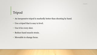 Tripod
• An inexpensive tripod is markedly better than shooting by hand.
• Use a tripod that is easy to level.
• Use it for every shot.
• Reduce hand muscle strain.
• Moveable to change focus.
5/24/2018
 