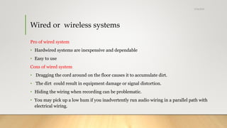 Wired or wireless systems
Pro of wired system
• Hardwired systems are inexpensive and dependable
• Easy to use
Cons of wired system
• Dragging the cord around on the floor causes it to accumulate dirt.
• The dirt could result in equipment damage or signal distortion.
• Hiding the wiring when recording can be problematic.
• You may pick up a low hum if you inadvertently run audio wiring in a parallel path with
electrical wiring.
5/24/2018
 