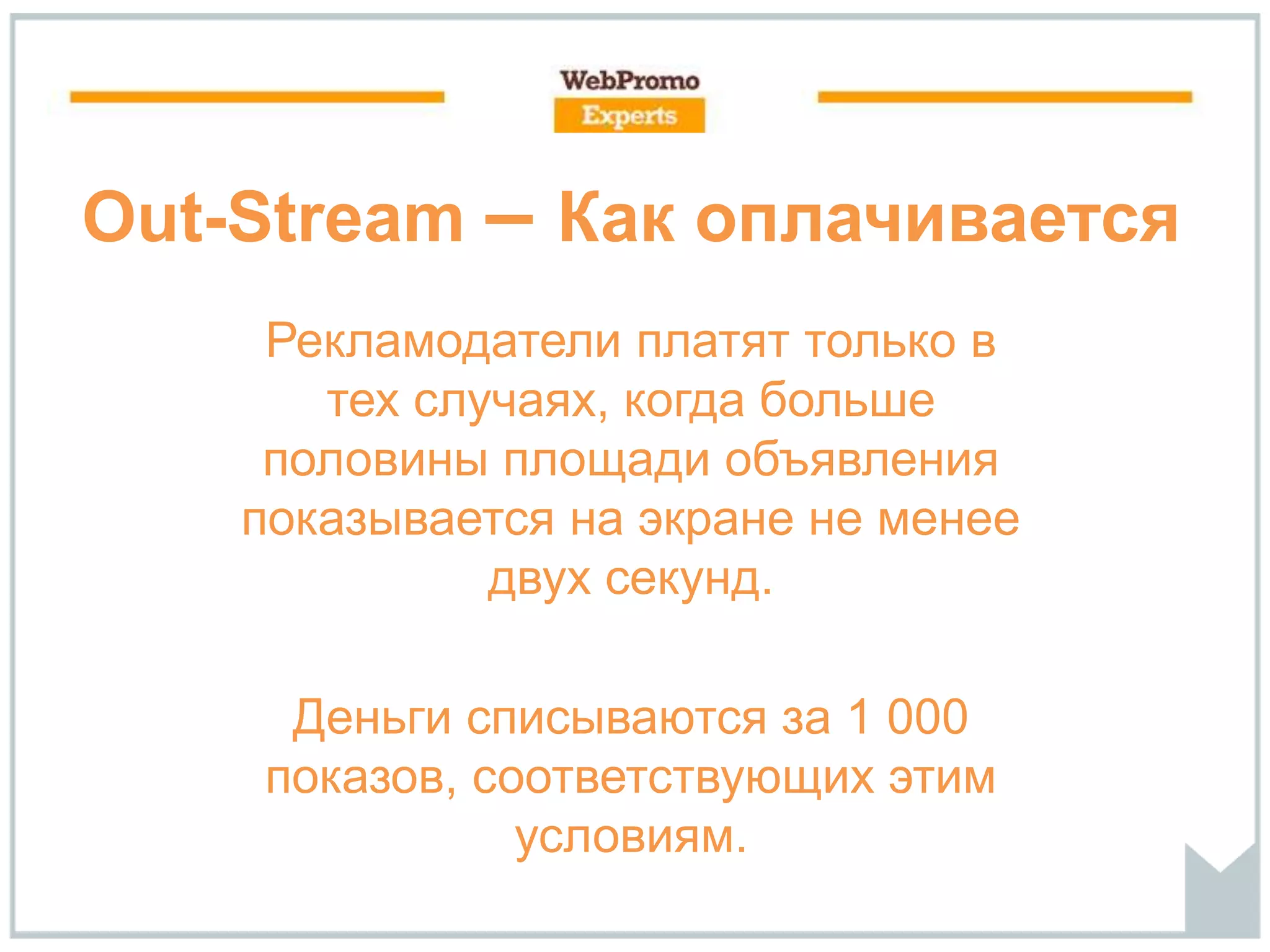 Out-Stream – Как оплачивается
Рекламодатели платят только в
тех случаях, когда больше
половины площади объявления
показывается на экране не менее
двух секунд.
Деньги списываются за 1 000
показов, соответствующих этим
условиям.
 