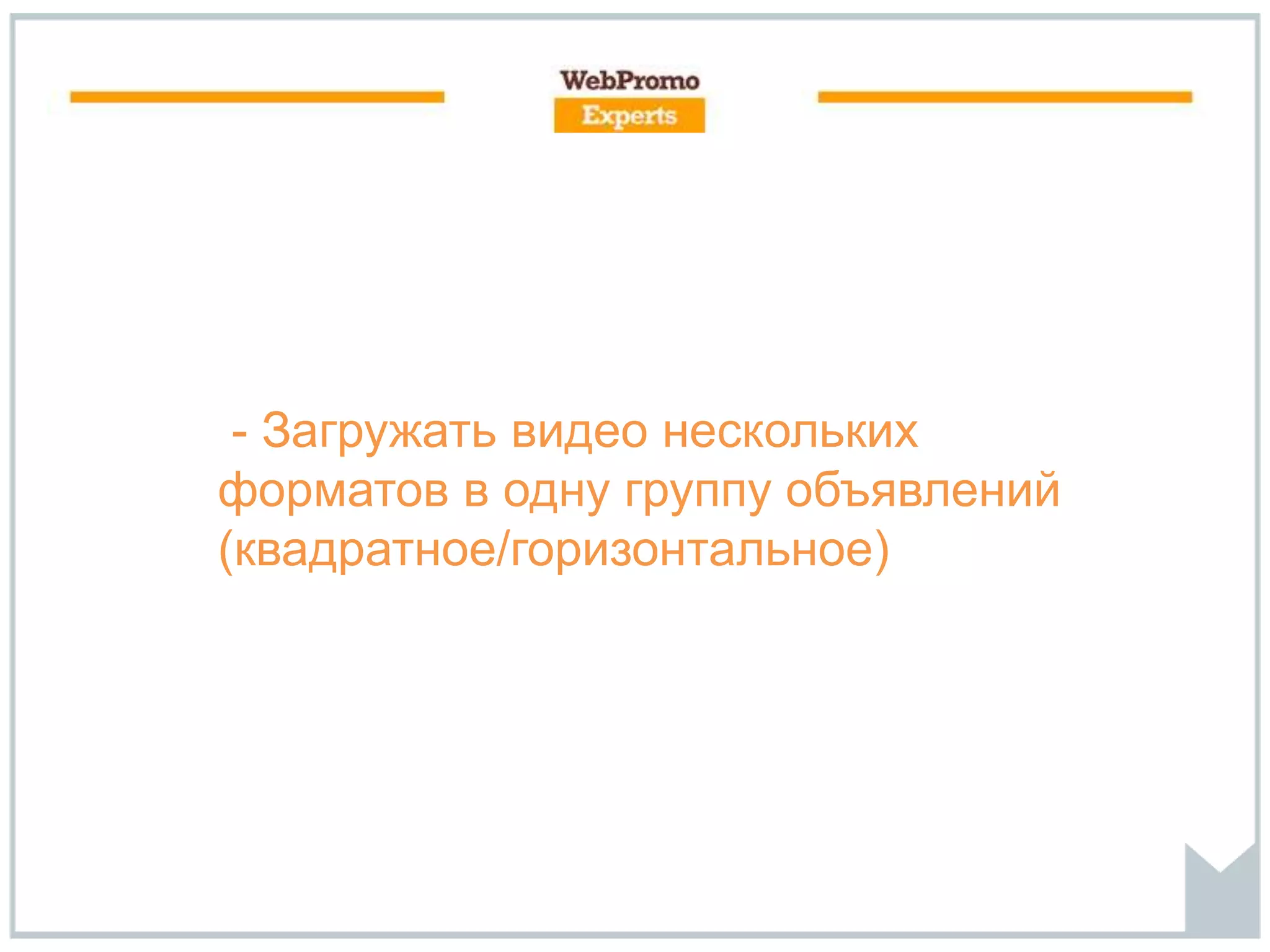 - Загружать видео нескольких
форматов в одну группу объявлений
(квадратное/горизонтальное)
 