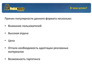 В чем успех?


Причин популярности данного формата несколько:

• Внимание пользователей

• Высокая отдача

• Цена

• Отпала необходимость адаптации рекламных
  материалов

• Возможность таргетинга
 