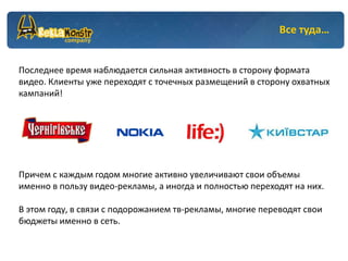 Все туда…


Последнее время наблюдается сильная активность в сторону формата
видео. Клиенты уже переходят с точечных размещений в сторону охватных
кампаний!




Причем с каждым годом многие активно увеличивают свои объемы
именно в пользу видео-рекламы, а иногда и полностью переходят на них.

В этом году, в связи с подорожанием тв-рекламы, многие переводят свои
бюджеты именно в сеть.
 
