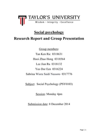 Page | 1 
Social psychology 
Research Report and Group Presentation 
Group members: 
Tan Ken Ric 0318631 
Hooi Zhao Hong 0318564 
Lee Jian Ru 0318132 
Yeo Dor Een 0316224 
Sabrina Wiora Saidi Nassoro 0317776 
Subject: Social Psychology (PSY0103) 
Session: Monday 4pm 
Submission date: 8 December 2014 
 