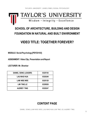 TAYLOR’S UNIVERSITY | SABD | FNBE | SOCIAL PSYCHOLOGY
DANIEL SONG | LAM WEE WEE | LAU MAO HUA | LIM TING LE | AUDREY TING
1
SCHOOL OF ARCHITECTURE, BUILDING AND DESIGN
FOUNDATION IN NATURAL AND BUILT ENVIRONMENT
VIDEO TITLE: TOGETHER FOREVER?
MODULE: SocialPsychology[PSYC0103]
ASSIGNMENT: Video Clip, Presentation andReport
LECTURER: Mr. Shankar
DANIEL SONG (LEADER) 0320155
LAU MAO HUA 0320249
LAM WEE WEE 0320129
LIM TING LE 0320028
AUDREY TING 0320247
CONTENT PAGE
 