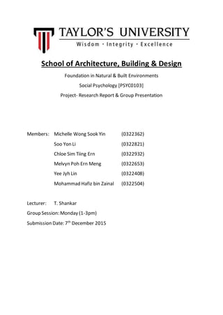 School of Architecture, Building & Design
Foundation in Natural & Built Environments
Social Psychology [PSYC0103]
Project- Research Report & Group Presentation
Members: Michelle Wong Sook Yin (0322362)
Soo Yon Li (0322821)
Chloe Sim Tiing Ern (0322932)
Melvyn Poh Ern Meng (0322653)
Yee Jyh Lin (0322408)
Mohammad Hafiz bin Zainal (0322504)
Lecturer: T. Shankar
Group Session: Monday (1-3pm)
Submission Date: 7th
December 2015
 