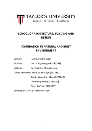 1
SCHOOL OF ARCHITECTURE, BUILDING AND
DESIGN
FOUNDATION IN NATURAL AND BUILT
ENVIRONMENT
Session: Monday 8am-10am
Module: Social Psychology (PSY30203)
Lecturer: Mr. Shankar Thiruchelvam
Group Members: Adele Lu Khai Syn (0323151)
Calvin Wong Kim Ming (0323642)
Tey Cheng Fern (03239412)
Yeoh Sin Yuen (0323737)
Submission Date: 1st
February 2016
 