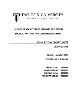 SCHOOL OF ARCHITECTURE, BUILDING AND DESIGN
FOUNDATION IN NATURAL BUILD ENVIRONMENT
SOCIAL PSYCHOLOGY (PSY30203)
VIDEO REPORT
GROUP: MONDAY 8AM
LECTURER: MR T. SHANKAR
LEONG LI JING 0323628
LOH MUN TONG 0323680
PUI CHUN SHIAN 0323628
TEO CHIANG LONG 0323628
 