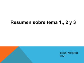JESÚS ARROYO
M121
Resumen sobre tema 1., 2 y 3
 
