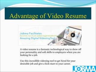 Advantage of Video Resume
A video resume is a fantastic technological way to show off
your personality and soft skills to employers when you are
looking for a job.
Use this incredible videoing tool to get hired for your
desirable job and give a kick-start to your career.
 