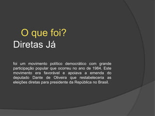 O que foi?
Diretas Já
foi um movimento político democrático com grande
participação popular que ocorreu no ano de 1984. Este
movimento era favorável e apoiava a emenda do
deputado Dante de Oliveira que restabeleceria as
eleições diretas para presidente da República no Brasil.
 