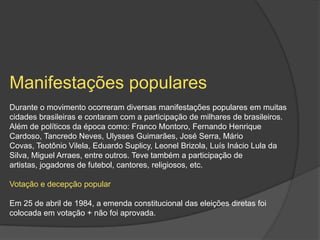Manifestações populares
Durante o movimento ocorreram diversas manifestações populares em muitas
cidades brasileiras e contaram com a participação de milhares de brasileiros.
Além de políticos da época como: Franco Montoro, Fernando Henrique
Cardoso, Tancredo Neves, Ulysses Guimarães, José Serra, Mário
Covas, Teotônio Vilela, Eduardo Suplicy, Leonel Brizola, Luís Inácio Lula da
Silva, Miguel Arraes, entre outros. Teve também a participação de
artistas, jogadores de futebol, cantores, religiosos, etc.

Votação e decepção popular

Em 25 de abril de 1984, a emenda constitucional das eleições diretas foi
colocada em votação + não foi aprovada.
 