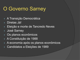 O Governo Sarney
   A Transição Democrática
   Diretas Já!
   Eleição e morte de Tancredo Neves
   José Sarney
   Os planos econômicos
   A Constituição de 1988
   A economia após os planos econômicos
   Candidatos a Eleições de 1989
 