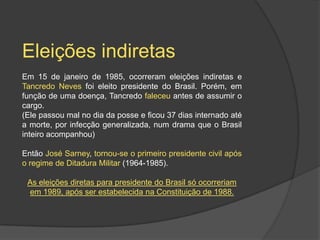 Eleições indiretas
Em 15 de janeiro de 1985, ocorreram eleições indiretas e
Tancredo Neves foi eleito presidente do Brasil. Porém, em
função de uma doença, Tancredo faleceu antes de assumir o
cargo.
(Ele passou mal no dia da posse e ficou 37 dias internado até
a morte, por infecção generalizada, num drama que o Brasil
inteiro acompanhou)

Então José Sarney, tornou-se o primeiro presidente civil após
o regime de Ditadura Militar (1964-1985).

 As eleições diretas para presidente do Brasil só ocorreriam
 em 1989, após ser estabelecida na Constituição de 1988.
 