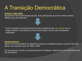 A Transição Democrática
Ditadura (1964-1985):
No governo não há participação popular, essa participação ocorre de maneira restrita.
Militares que comandavam.




No fim da ditadura Tancredo Neves foi eleito presidente pelo voto indireto de um
colégio eleitoral, mas adoeceu e morreu dias depois, sem ter sido oficialmente
empossado




Governo Sarney:
Sarney era vice-presidente da república e assumia a presidência após a morte de Tancredo
Neves, seu mandato durou de 1985 a 1990.

Em seu governo ocorreu um grande aumento na inflação, o Brasil teve uma divida externa de
U$ 100 bilhões.
 