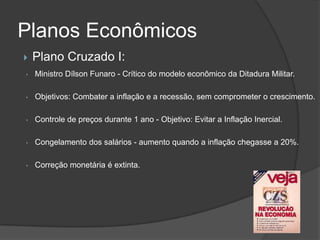 Planos Econômicos
   Plano Cruzado I:
•   Ministro Dílson Funaro - Crítico do modelo econômico da Ditadura Militar.

•   Objetivos: Combater a inflação e a recessão, sem comprometer o crescimento.

•   Controle de preços durante 1 ano - Objetivo: Evitar a Inflação Inercial.

•   Congelamento dos salários - aumento quando a inflação chegasse a 20%.

•   Correção monetária é extinta.
 