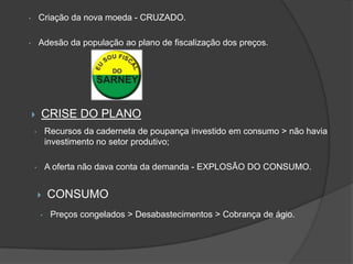 •       Criação da nova moeda - CRUZADO.

•       Adesão da população ao plano de fiscalização dos preços.




       CRISE DO PLANO
    •       Recursos da caderneta de poupança investido em consumo > não havia
            investimento no setor produtivo;

    •       A oferta não dava conta da demanda - EXPLOSÃO DO CONSUMO.


           CONSUMO
        •    Preços congelados > Desabastecimentos > Cobrança de ágio.
 