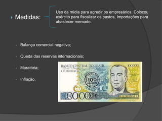 Uso da mídia para agredir os empresários, Colocou
   Medidas:              exército para fiscalizar os pastos, Importações para
                          abastecer mercado.




    •   Balança comercial negativa;

    •   Queda das reservas internacionais;

    •   Moratória;

    •   Inflação.
 