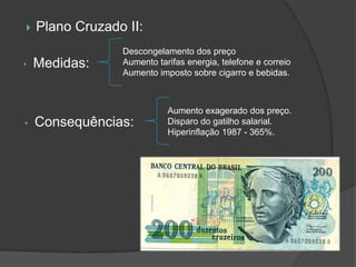    Plano Cruzado II:
                 Descongelamento dos preço
•   Medidas:     Aumento tarifas energia, telefone e correio
                 Aumento imposto sobre cigarro e bebidas.



                            Aumento exagerado dos preço.
•   Consequências:          Disparo do gatilho salarial.
                            Hiperinflação 1987 - 365%.
 