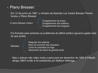        Plano Bresser:
    •       Em 12 de junho de 1987, o ministro da fazenda Luiz Carlos Bresser Pereira
            fundou o Plano Bresser.
                                        Congelamento de preço.
•       O plano Bresser institui:       Congelamento dos salários.
                                        Congelamento dos alugueis.


    •       Foi formado para ameniza os problemas de déficit público (governo gasta mais
            do que podia).

                           Reajuste dos salários.
                           Alem do aumento dos impostos.
    •       Medidas:
                           Corte do subsídios do trigo.
                           Adiamento de obras de grande porte.


        •    Mas o esforço não valeu muito a pena pois em dezembro de 1987 a inflação
             atingiu 366% então e foi substituído por Malison Nóbrega.
 