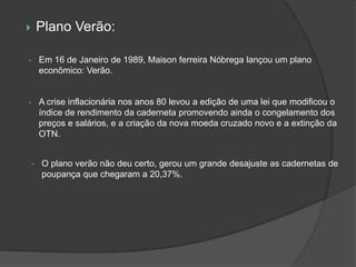        Plano Verão:

•       Em 16 de Janeiro de 1989, Maison ferreira Nóbrega lançou um plano
        econômico: Verão.


•       A crise inflacionária nos anos 80 levou a edição de uma lei que modificou o
        índice de rendimento da caderneta promovendo ainda o congelamento dos
        preços e salários, e a criação da nova moeda cruzado novo e a extinção da
        OTN.


    •   O plano verão não deu certo, gerou um grande desajuste as cadernetas de
        poupança que chegaram a 20,37%.
 