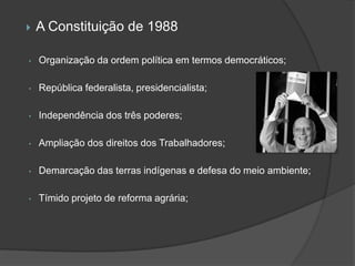    A Constituição de 1988

•   Organização da ordem política em termos democráticos;

•   República federalista, presidencialista;

•   Independência dos três poderes;

•   Ampliação dos direitos dos Trabalhadores;

•   Demarcação das terras indígenas e defesa do meio ambiente;

•   Tímido projeto de reforma agrária;
 