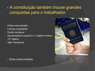    A constituição também trouxe grandes
        conquistas para o trabalhador.

•   Férias remunerada;
•   Licença à gestante;
•   Direito de greve;
•   Aposentadoria superior a 1 salário mínimo;
•   13° salário;
•   Vale Transporte.




       Entre outros direitos
 