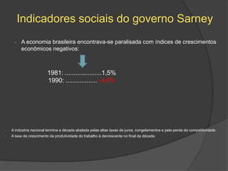 Indicadores sociais do governo Sarney
      •   A economia brasileira encontrava-se paralisada com índices de crescimentos
          econômicos negativos:



                         1981: .....................1,5%
                         1990: .................. -4,6%




•   A indústria nacional termina a década abalada pelas altas taxas de juros, congelamentos e pela perda da competitividade.
•   A taxa de crescimento da produtividade do trabalho é decrescente no final da década.
 