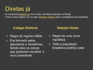 Diretas já
• A campanha Diretas Já, foi o maior manifesto popular do Brasil.
• Tinha como objetivo ter no país eleições diretas para a presidência da república.



        Colégio Eleitoral                           Votação Direta

    Regra do regime militar.                 Regra de uma nova
    Era formado pelos                         república.
     deputados e senadores.                   Toda a população
     Sendo eles os únicos                      brasileira poderia votar.
     que poderiam escolher o
     novo presidente.
 