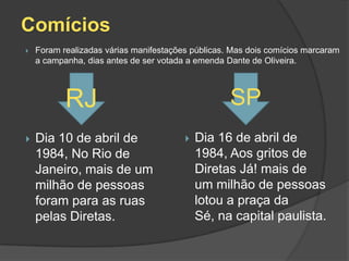 Comícios
   Foram realizadas várias manifestações públicas. Mas dois comícios marcaram
    a campanha, dias antes de ser votada a emenda Dante de Oliveira.




           RJ                                      SP
   Dia 10 de abril de                     Dia 16 de abril de
    1984, No Rio de                         1984, Aos gritos de
    Janeiro, mais de um                     Diretas Já! mais de
    milhão de pessoas                       um milhão de pessoas
    foram para as ruas                      lotou a praça da
    pelas Diretas.                          Sé, na capital paulista.
 