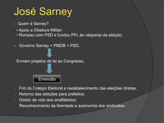 José Sarney
   Quem é Sarney?
    • Apoio a Ditadura Militar;
    • Rompeu com PSD e fundou PFL ás vésperas da eleição;

    Governo Sarney + PMDB + PSD.


    Enviam projetos de lei ao Congresso.



               Emendão

•    Fim do Colégio Eleitoral e restabelecimento das eleições diretas;
•    Retorno das eleições para prefeitos;
•    Direito de voto aos analfabetos;
•    Reconhecimento da liberdade e autonomia dos sindicatos.
 