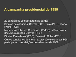 A campanha presidencial de 1989


22 candidatos se habilitaram ao cargo;
Setores de esquerda: Brizola (PDT), Lula (PT), Roberto
Freire (PCB);
Moderados: Ulysses Guimarães (PMDB), Mário Covas
(PSDB), Aureliano Chaves (PFL);
Direita: Paulo Maluf (PDS), Fernando Collor (PRN);
Outros candidatos de menor expressão eleitoral também
participaram das eleições presidenciais de 1989;
 