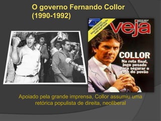 O governo Fernando Collor
     (1990-1992)




Apoiado pela grande imprensa, Collor assumiu uma
      retórica populista de direita, neoliberal
 