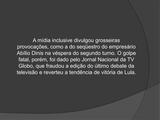 A mídia inclusive divulgou grosseiras
provocações, como a do seqüestro do empresário
Abílio Dinis na véspera do segundo turno. O golpe
 fatal, porém, foi dado pelo Jornal Nacional da TV
 Globo, que fraudou a edição do último debate da
televisão e reverteu a tendência de vitória de Lula.
 