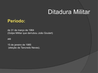 Ditadura Militar
Período:
de 31 de março de 1964
(Golpe Militar que derrubou João Goulart)

até

15 de janeiro de 1985
(eleição de Tancredo Neves).
 
