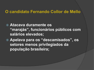 O candidato Fernando Collor de Mello


 Atacava duramente os
  “marajás”, funcionários públicos com
  salários elevados;
 Apelava para os “descamisados”, os
  setores menos privilegiados da
  população brasileira;
 