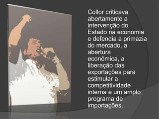 Collor criticava
abertamente a
intervenção do
Estado na economia
e defendia a primazia
do mercado, a
abertura
econômica, a
liberação das
exportações para
estimular a
competitividade
interna e um amplo
programa de
importações.
 