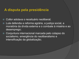 A disputa pela presidência

 Collor adotava o receituário neoliberal;
 Lula defendia a reforma agrária, a justiça social, a
  moratória da dívida externa e o combate à miséria e ao
  desemprego;
 Conjuntura internacional marcada pelo colapso do
  socialismo, emergência do neoliberalismo e
  intensificação da globalização;
 