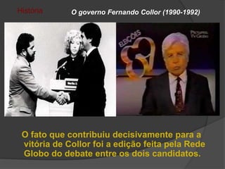 História     O governo Fernando Collor (1990-1992)




 O fato que contribuiu decisivamente para a
 vitória de Collor foi a edição feita pela Rede
 Globo do debate entre os dois candidatos.
 
