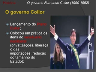 História      O governo Fernando Collor (1990-1992)

 O governo Collor

   Lançamento do Plano
    Collor;
   Colocou em prática os
    itens do receituário
    neoliberal
    (privatizações, liberaçã
    o das
    importações, redução
    do tamanho do
    Estado);
 