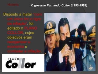 História      O governo Fernando Collor (1990-1992)


Disposto a matar “com
  um único tiro o tigre
  da inflação”, foi
  editado o PLANO
  COLLOR, cujos
  objetivos eram
  reorganizar a
  economia e
  combater a inflação.
 