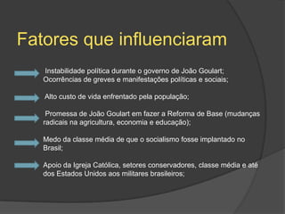 Fatores que influenciaram
   Instabilidade política durante o governo de João Goulart;
   Ocorrências de greves e manifestações políticas e sociais;

   Alto custo de vida enfrentado pela população;

    Promessa de João Goulart em fazer a Reforma de Base (mudanças
   radicais na agricultura, economia e educação);

   Medo da classe média de que o socialismo fosse implantado no
   Brasil;

   Apoio da Igreja Católica, setores conservadores, classe média e até
   dos Estados Unidos aos militares brasileiros;
 