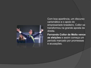 Com boa aparência, um discurso
carismático e o apoio do
empresariado brasileiro, Collor se
transformou na grande aposta da
direita.
Fernando Collor de Mello vence
as eleições e assim começa um
período marcado por promessas
e acusações.
 
