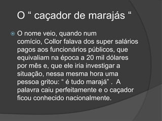 O “ caçador de marajás “
   O nome veio, quando num
    comício, Collor falava dos super salários
    pagos aos funcionários públicos, que
    equivaliam na época a 20 mil dólares
    por mês e, que ele iria investigar a
    situação, nessa mesma hora uma
    pessoa gritou: “ é tudo marajá” . A
    palavra caiu perfeitamente e o caçador
    ficou conhecido nacionalmente.
 