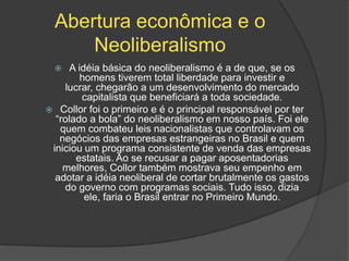 Abertura econômica e o
      Neoliberalismo
     A idéia básica do neoliberalismo é a de que, se os
         homens tiverem total liberdade para investir e
     lucrar, chegarão a um desenvolvimento do mercado
         capitalista que beneficiará a toda sociedade.
 Collor foi o primeiro e é o principal responsável por ter
  “rolado a bola” do neoliberalismo em nosso país. Foi ele
   quem combateu leis nacionalistas que controlavam os
   negócios das empresas estrangeiras no Brasil e quem
 iniciou um programa consistente de venda das empresas
        estatais. Ao se recusar a pagar aposentadorias
    melhores, Collor também mostrava seu empenho em
  adotar a idéia neoliberal de cortar brutalmente os gastos
    do governo com programas sociais. Tudo isso, dizia
          ele, faria o Brasil entrar no Primeiro Mundo.
 