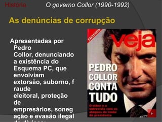 História    O governo Collor (1990-1992)

 As denúncias de corrupção

 Apresentadas por
  Pedro
  Collor, denunciando
  a existência do
  Esquema PC, que
  envolviam
  extorsão, suborno, f
  raude
  eleitoral, proteção
  de
  empresários, soneg
  ação e evasão ilegal
 