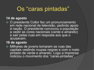 Os “caras pintadas”
14 de agosto
 O presidente Collor fez um pronunciamento
  em rede nacional de televisão, pedindo apoio
  à nação. O presidente convocou a população
  a vestir as cores nacionais (verde e amarelo)
  e sair pelas ruas em resposta aos que o
  acusavam.
16 de agosto
 Milhares de jovens tomaram as ruas das
  capitais vestindo roupas negras e com o rosto
  pintado de verde e amarelo. Logo a imprensa
  noticiou o movimento dos “caras-pintadas”.
 
