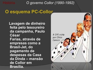 História      O governo Collor (1990-1992)

 O esquema PC-Collor

    Lavagem de dinheiro
    feita pelo tesoureiro
    da campanha, Paulo
    César
    Farias, através de
    empresas como a
    Brasil-Jet, do
    pagamento de
    despesas da Casa
    da Dinda – mansão
    de Collor em
    Brasília.
 