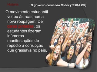 História    O governo Fernando Collor (1990-1992)

O movimento estudantil
 voltou às ruas numa
 nova roupagem. De
 caras pintadas, os
 estudantes fizeram
 inúmeras
 manifestações de
 repúdio à corrupção
 que grassava no país.
 