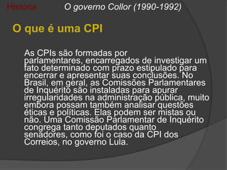 História      O governo Collor (1990-1992)

 O que é uma CPI

    As CPIs são formadas por
    parlamentares, encarregados de investigar um
    fato determinado com prazo estipulado para
    encerrar e apresentar suas conclusões. No
    Brasil, em geral, as Comissões Parlamentares
    de Inquérito são instaladas para apurar
    irregularidades na administração pública, muito
    embora possam também analisar questões
    éticas e políticas. Elas podem ser mistas ou
    não. Uma Comissão Parlamentar de Inquérito
    congrega tanto deputados quanto
    senadores, como foi o caso da CPI dos
    Correios, no governo Lula.
 