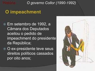 História    O governo Collor (1990-1992)

 O impeachment

 Em setembro de 1992, a
  Câmara dos Deputados
  aceitou o pedido de
  impeachment do presidente
  da República;
 O ex-presidente teve seus
  direitos políticos cassados
  por oito anos;
 